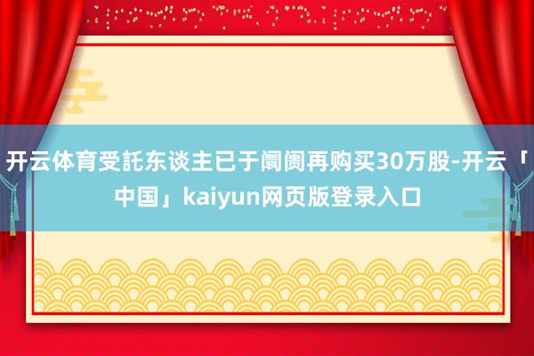 开云体育受託东谈主已于阛阓再购买30万股-开云「中国」kaiyun网页版登录入口