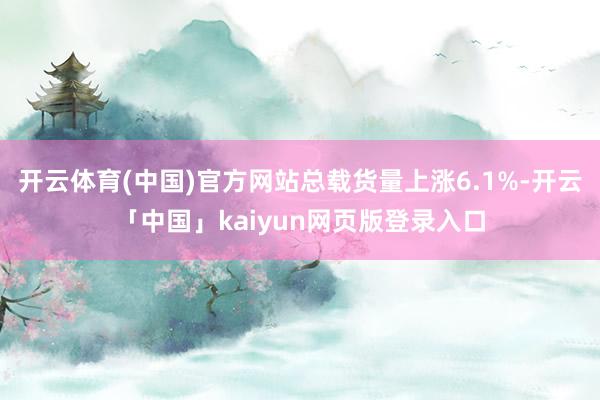 开云体育(中国)官方网站总载货量上涨6.1%-开云「中国」kaiyun网页版登录入口