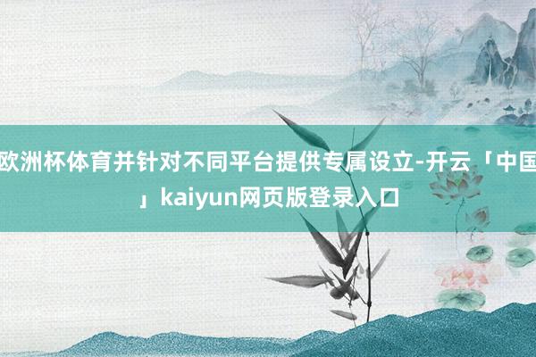 欧洲杯体育并针对不同平台提供专属设立-开云「中国」kaiyun网页版登录入口