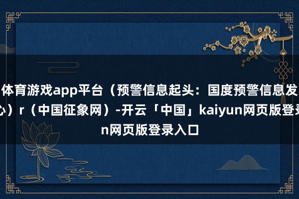 体育游戏app平台（预警信息起头：国度预警信息发布中心）r（中国征象网）-开云「中国」kaiyun网页版登录入口