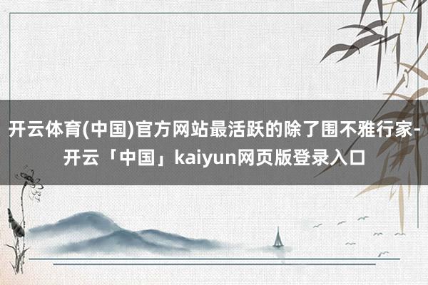 开云体育(中国)官方网站最活跃的除了围不雅行家-开云「中国」kaiyun网页版登录入口