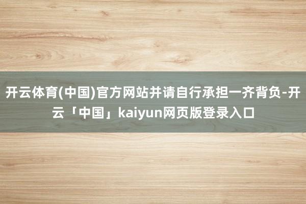 开云体育(中国)官方网站并请自行承担一齐背负-开云「中国」kaiyun网页版登录入口