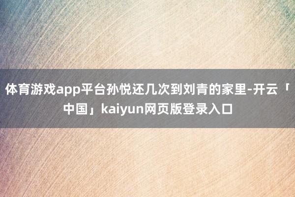 体育游戏app平台孙悦还几次到刘青的家里-开云「中国」kaiyun网页版登录入口