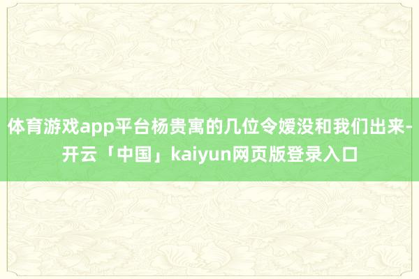 体育游戏app平台杨贵寓的几位令嫒没和我们出来-开云「中国」kaiyun网页版登录入口