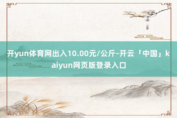 开yun体育网出入10.00元/公斤-开云「中国」kaiyun网页版登录入口