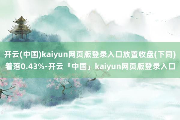 开云(中国)kaiyun网页版登录入口放置收盘(下同)着落0.43%-开云「中国」kaiyun网页版登录入口