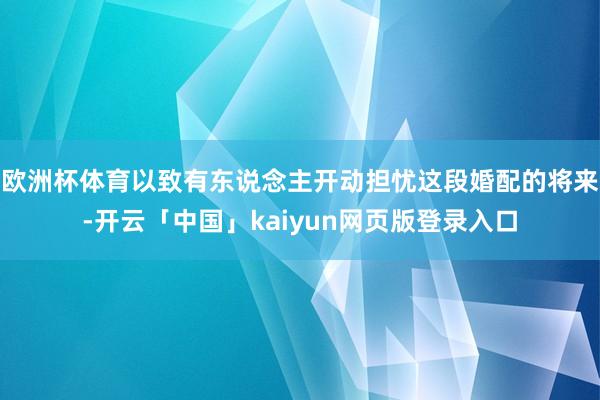 欧洲杯体育以致有东说念主开动担忧这段婚配的将来-开云「中国」kaiyun网页版登录入口