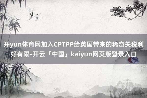 开yun体育网加入CPTPP给英国带来的稀奇关税利好有限-开云「中国」kaiyun网页版登录入口