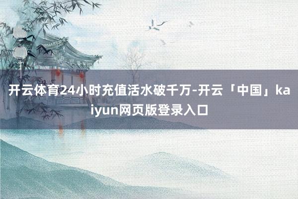 开云体育24小时充值活水破千万-开云「中国」kaiyun网页版登录入口