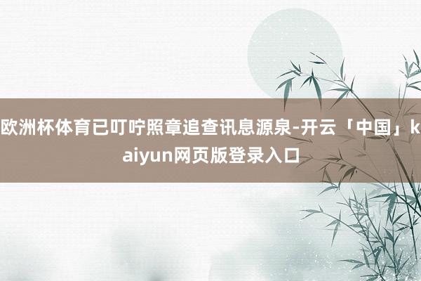 欧洲杯体育已叮咛照章追查讯息源泉-开云「中国」kaiyun网页版登录入口