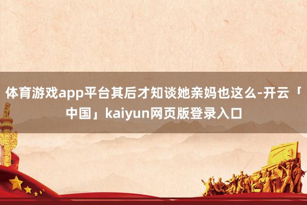 体育游戏app平台其后才知谈她亲妈也这么-开云「中国」kaiyun网页版登录入口
