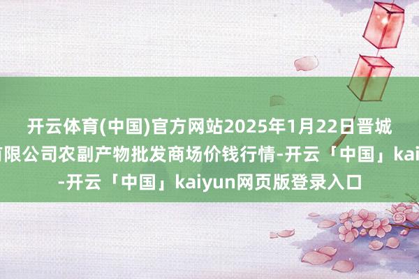 开云体育(中国)官方网站2025年1月22日晋城市绿盛农工商实业有限公司农副产物批发商场价钱行情-开云「中国」kaiyun网页版登录入口