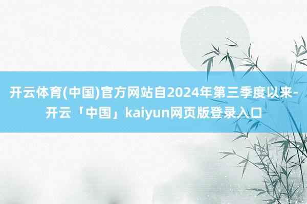开云体育(中国)官方网站自2024年第三季度以来-开云「中国」kaiyun网页版登录入口