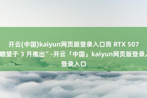 开云(中国)kaiyun网页版登录入口而 RTX 5070“瞻望于 3 月推出”-开云「中国」kaiyun网页版登录入口