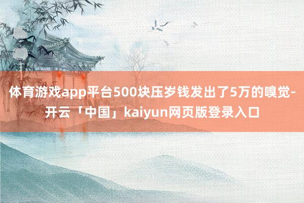 体育游戏app平台500块压岁钱发出了5万的嗅觉-开云「中国」kaiyun网页版登录入口
