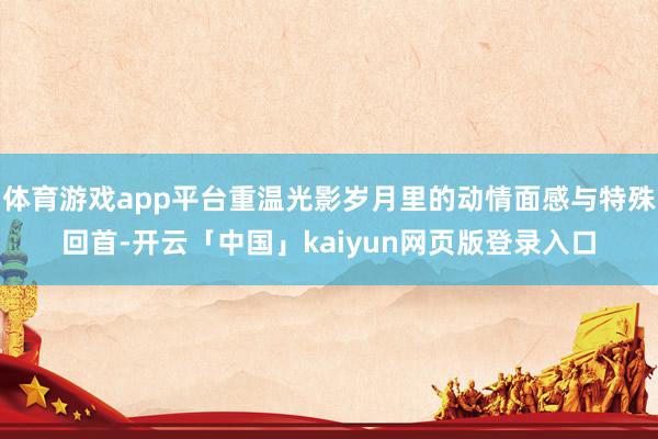 体育游戏app平台重温光影岁月里的动情面感与特殊回首-开云「中国」kaiyun网页版登录入口