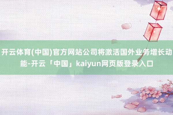 开云体育(中国)官方网站公司将激活国外业务增长动能-开云「中国」kaiyun网页版登录入口