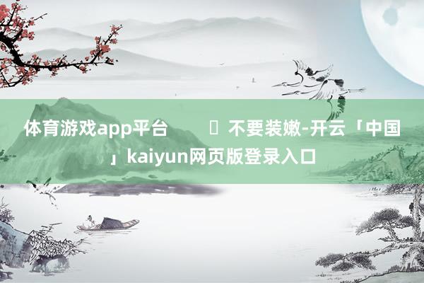 体育游戏app平台        ✘不要装嫩-开云「中国」kaiyun网页版登录入口