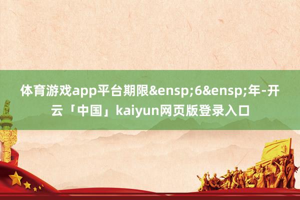 体育游戏app平台期限&ensp;6&ensp;年-开云「中国」kaiyun网页版登录入口