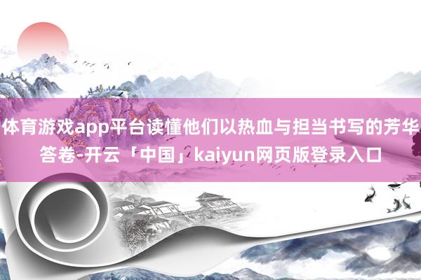 体育游戏app平台读懂他们以热血与担当书写的芳华答卷-开云「中国」kaiyun网页版登录入口