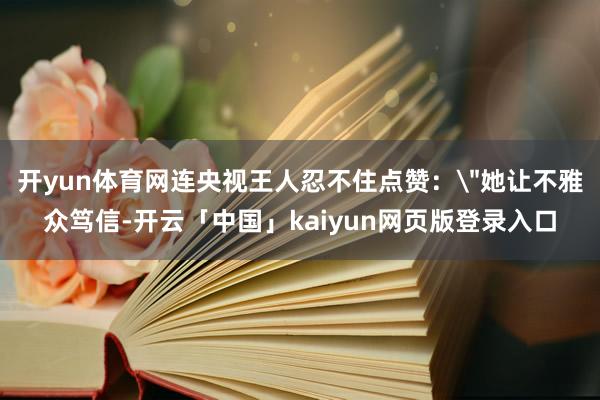开yun体育网连央视王人忍不住点赞：＂她让不雅众笃信-开云「中国」kaiyun网页版登录入口
