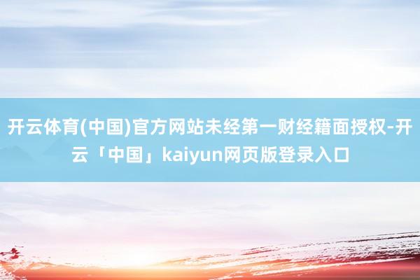 开云体育(中国)官方网站未经第一财经籍面授权-开云「中国」kaiyun网页版登录入口