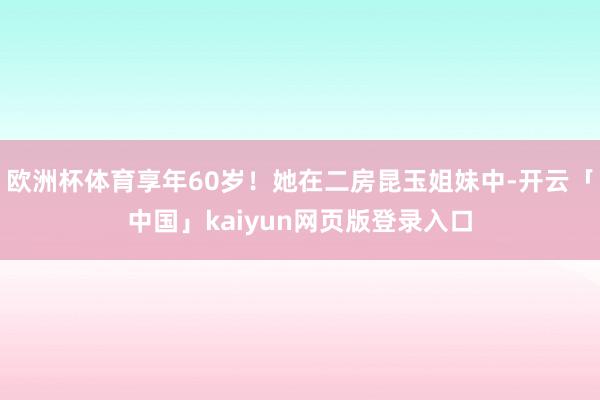 欧洲杯体育享年60岁！她在二房昆玉姐妹中-开云「中国」kaiyun网页版登录入口