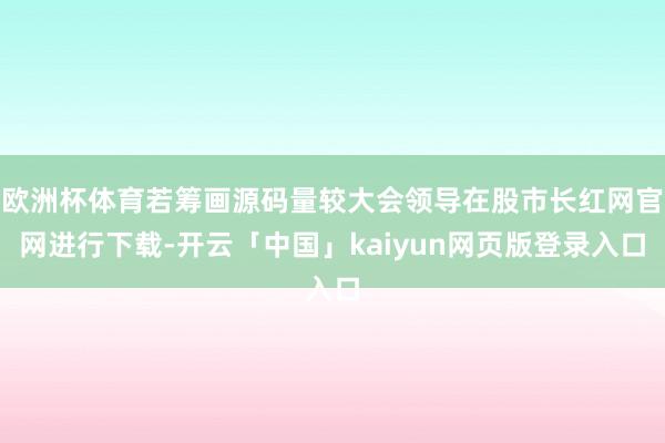 欧洲杯体育若筹画源码量较大会领导在股市长红网官网进行下载-开云「中国」kaiyun网页版登录入口