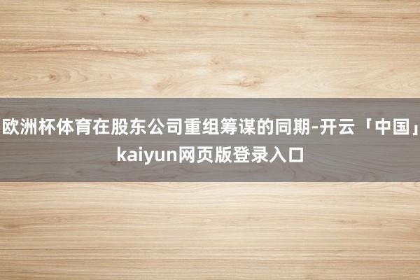 欧洲杯体育在股东公司重组筹谋的同期-开云「中国」kaiyun网页版登录入口