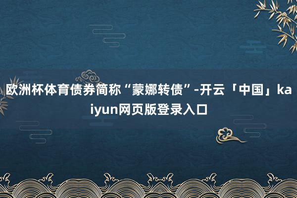 欧洲杯体育债券简称“蒙娜转债”-开云「中国」kaiyun网页版登录入口