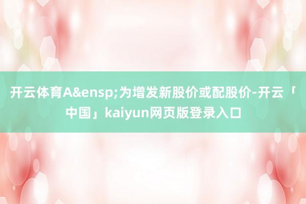 开云体育A&ensp;为增发新股价或配股价-开云「中国」kaiyun网页版登录入口
