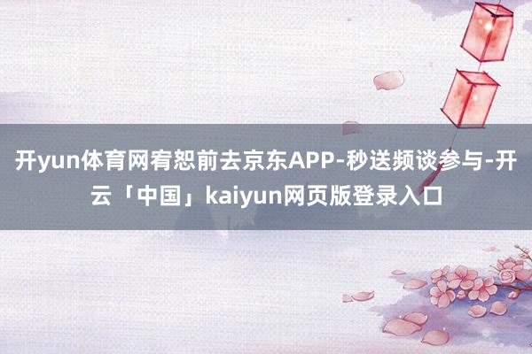 开yun体育网宥恕前去京东APP-秒送频谈参与-开云「中国」kaiyun网页版登录入口