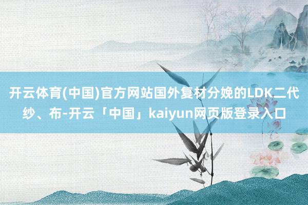 开云体育(中国)官方网站国外复材分娩的LDK二代纱、布-开云「中国」kaiyun网页版登录入口