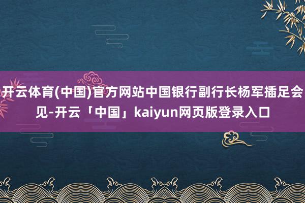 开云体育(中国)官方网站中国银行副行长杨军插足会见-开云「中国」kaiyun网页版登录入口